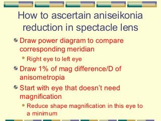 How to ascertain aniseikonia
reduction in spectacle lens
Draw power diagram to compare
corresponding meridian
 Right

eye to left eye

Draw 1% of mag difference/D of
anisometropia
Start with eye that doesn’t need
magnification
 Reduce

shape magnification in this eye to
a minimum

 
