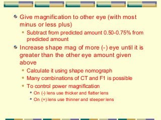 Give magnification to other eye (with most
minus or less plus)


Subtract from predicted amount 0.50-0.75% from
predicted amount

Increase shape mag of more (-) eye until it is
greater than the other eye amount given
above
Calculate it using shape nomograph
 Many combinations of CT and F1 is possible
 To control power magnification


On (-) lens use thicker and flatter lens
 On (+) lens use thinner and steeper lens


 