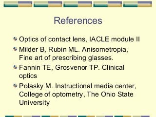 References
Optics of contact lens, IACLE module II
Milder B, Rubin ML. Anisometropia,
Fine art of prescribing glasses.
Fannin TE, Grosvenor TP. Clinical
optics
Polasky M. Instructional media center,
College of optometry, The Ohio State
University

 