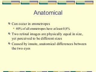 Anatomical
Can occur in emmetropes


40% of all emmetropes have at least 0.8%

Two retinal images are physically equal in size,
yet perceived to be different sizes
Caused by innate, anatomical differences between
the two eyes

 