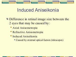 Induced Aniseikonia
Difference in retinal image size between the
2 eyes that may be caused by:
 Axial

Anisometropia
 Refractive Anisometropia
 Induced Aniseikonia
 Caused

by external optical factors (telescopes)

 