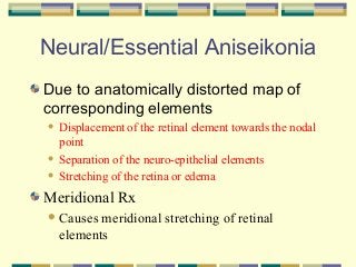 Neural/Essential Aniseikonia
Due to anatomically distorted map of
corresponding elements
Displacement of the retinal element towards the nodal
point
 Separation of the neuro-epithelial elements
 Stretching of the retina or edema


Meridional Rx
 Causes

meridional stretching of retinal
elements

 
