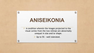 ANISEIKONIA
 A condition wherein the images projected to the
visual cortex from the two retinae are abnormally
unequal in size and/or shape.
 Up to 5% - well tolerated.
 