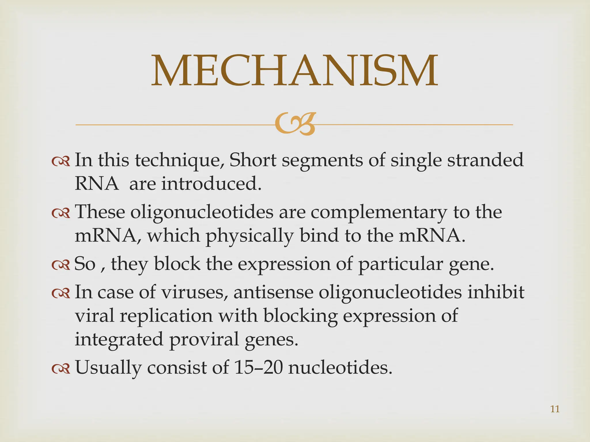 
 In this technique, Short segments of single stranded
RNA are introduced.
 These oligonucleotides are complementary to the
mRNA, which physically bind to the mRNA.
 So , they block the expression of particular gene.
 In case of viruses, antisense oligonucleotides inhibit
viral replication with blocking expression of
integrated proviral genes.
 Usually consist of 15–20 nucleotides.
MECHANISM
11
 