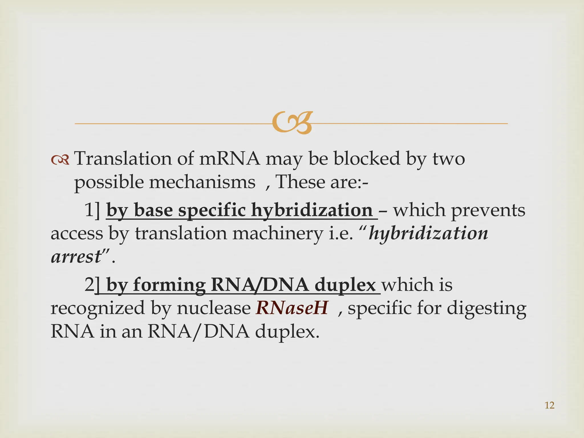 
 Translation of mRNA may be blocked by two
possible mechanisms , These are:-
1] by base specific hybridization – which prevents
access by translation machinery i.e. “hybridization
arrest”.
2] by forming RNA/DNA duplex which is
recognized by nuclease RNaseH , specific for digesting
RNA in an RNA/DNA duplex.
12
 