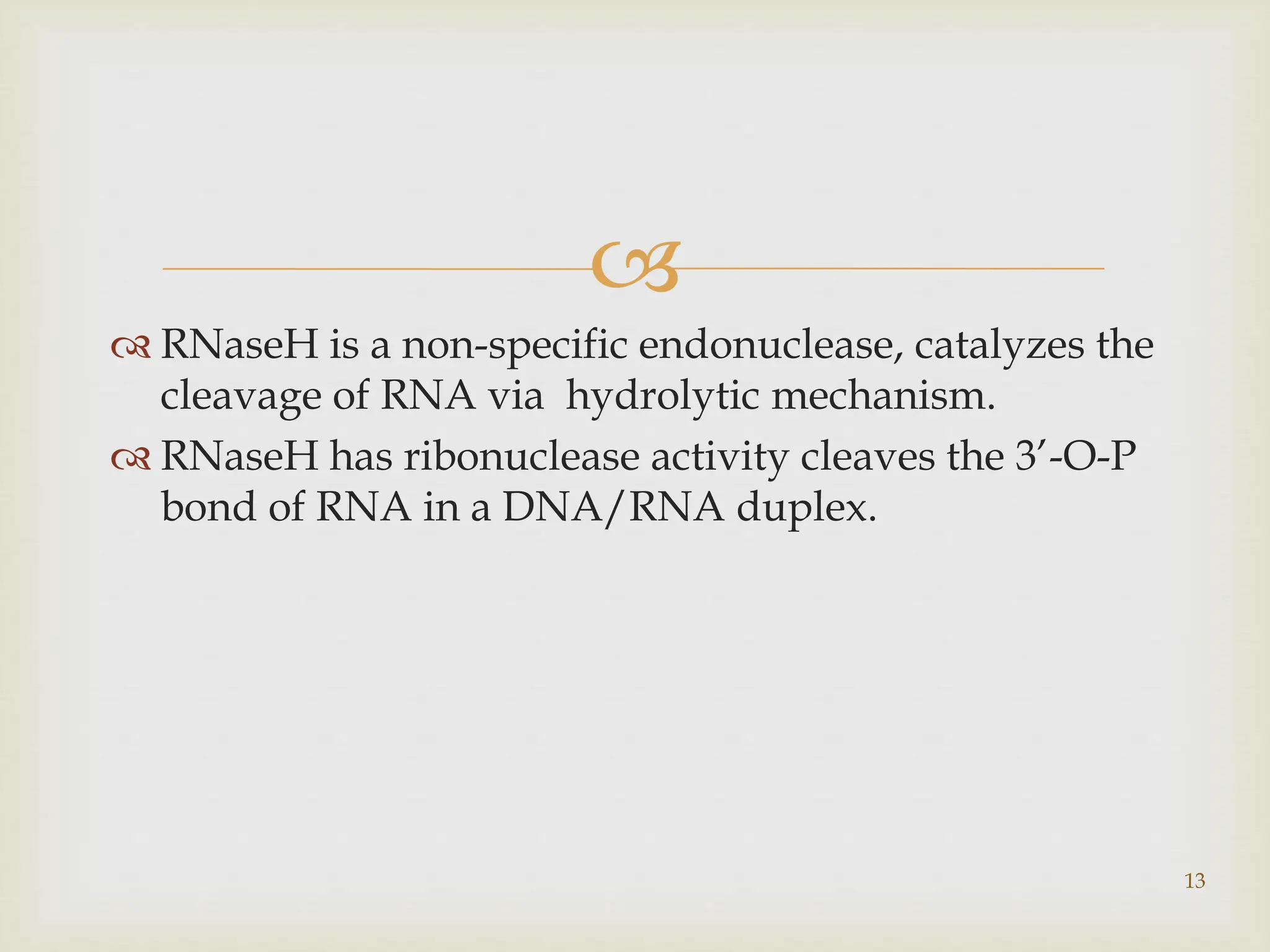 
 RNaseH is a non-specific endonuclease, catalyzes the
cleavage of RNA via hydrolytic mechanism.
 RNaseH has ribonuclease activity cleaves the 3’-O-P
bond of RNA in a DNA/RNA duplex.
13
 