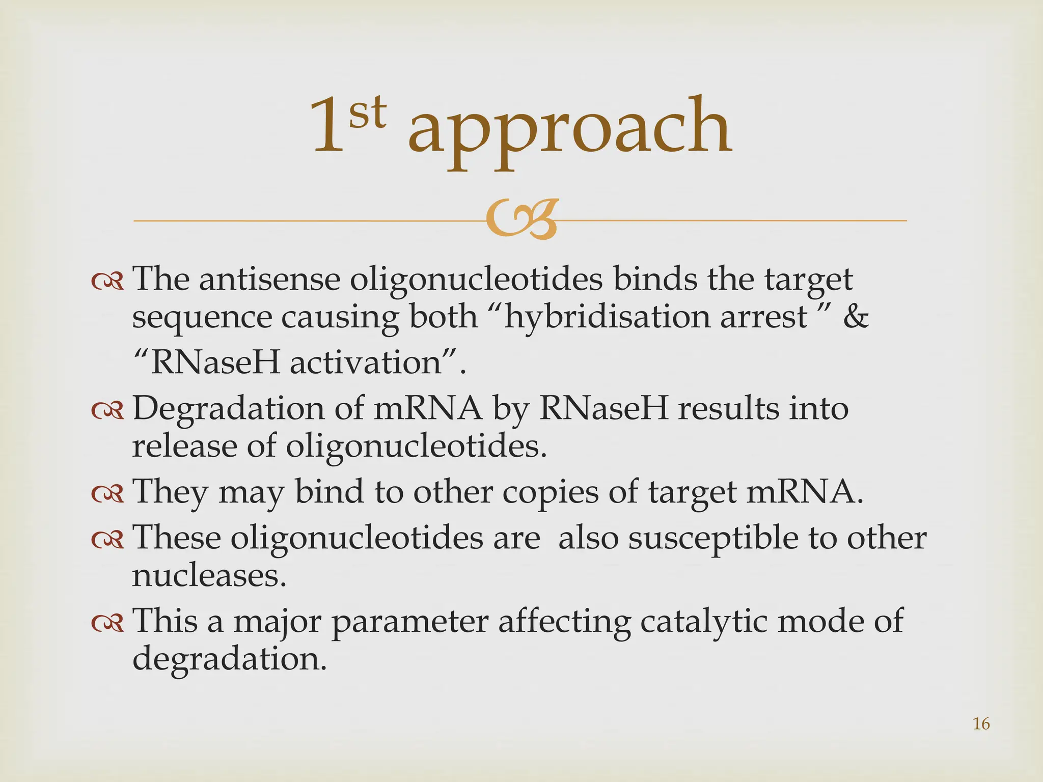 
 The antisense oligonucleotides binds the target
sequence causing both “hybridisation arrest ” &
“RNaseH activation”.
 Degradation of mRNA by RNaseH results into
release of oligonucleotides.
 They may bind to other copies of target mRNA.
 These oligonucleotides are also susceptible to other
nucleases.
 This a major parameter affecting catalytic mode of
degradation.
16
1st approach
 