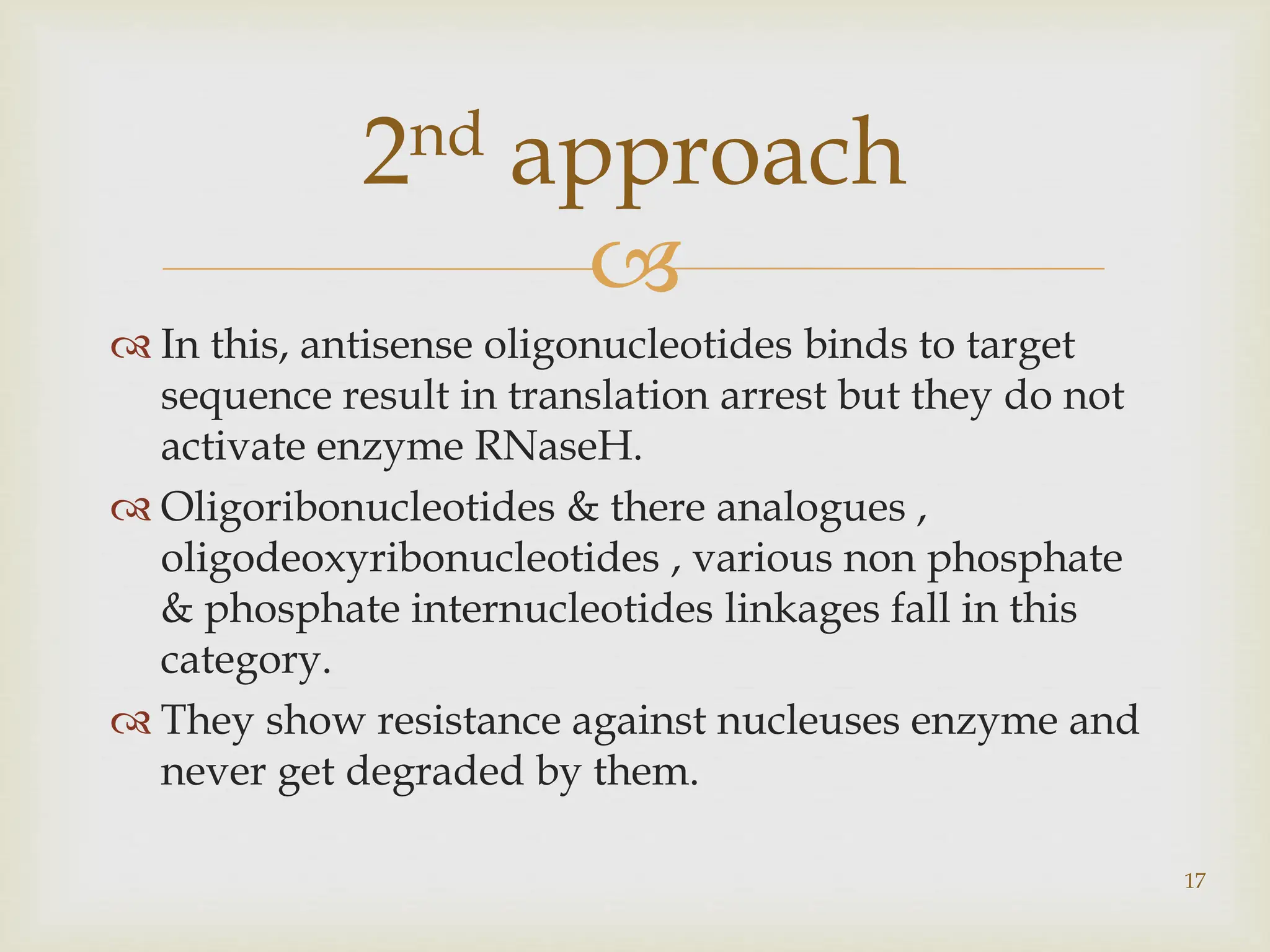 
 In this, antisense oligonucleotides binds to target
sequence result in translation arrest but they do not
activate enzyme RNaseH.
 Oligoribonucleotides & there analogues ,
oligodeoxyribonucleotides , various non phosphate
& phosphate internucleotides linkages fall in this
category.
 They show resistance against nucleuses enzyme and
never get degraded by them.
17
2nd approach
 