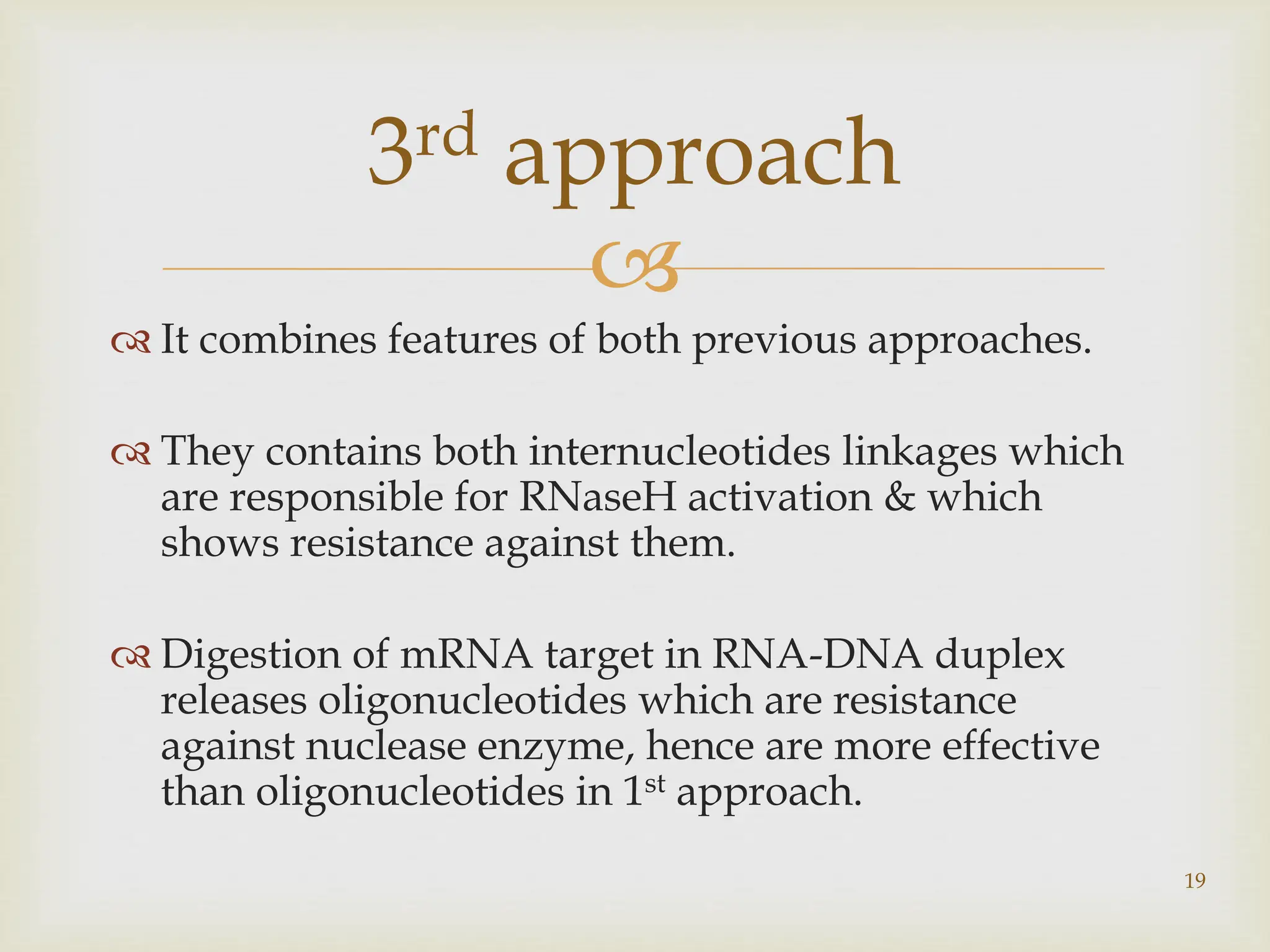 
 It combines features of both previous approaches.
 They contains both internucleotides linkages which
are responsible for RNaseH activation & which
shows resistance against them.
 Digestion of mRNA target in RNA-DNA duplex
releases oligonucleotides which are resistance
against nuclease enzyme, hence are more effective
than oligonucleotides in 1st approach.
19
3rd approach
 
