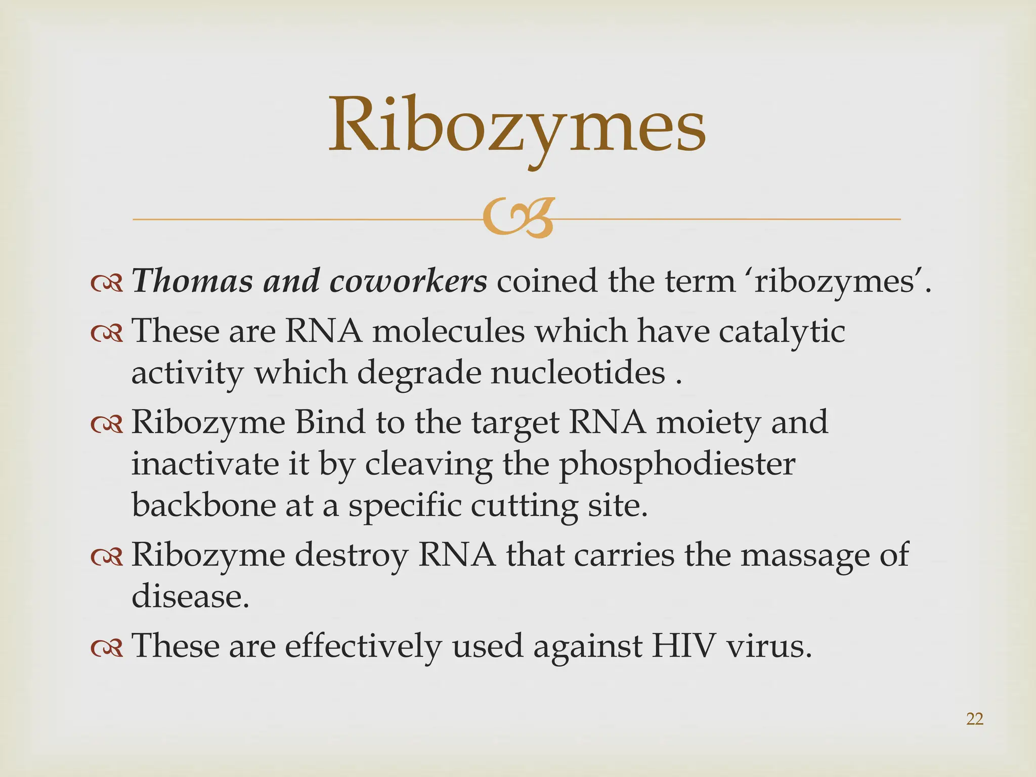 
 Thomas and coworkers coined the term ‘ribozymes’.
 These are RNA molecules which have catalytic
activity which degrade nucleotides .
 Ribozyme Bind to the target RNA moiety and
inactivate it by cleaving the phosphodiester
backbone at a specific cutting site.
 Ribozyme destroy RNA that carries the massage of
disease.
 These are effectively used against HIV virus.
22
Ribozymes
 