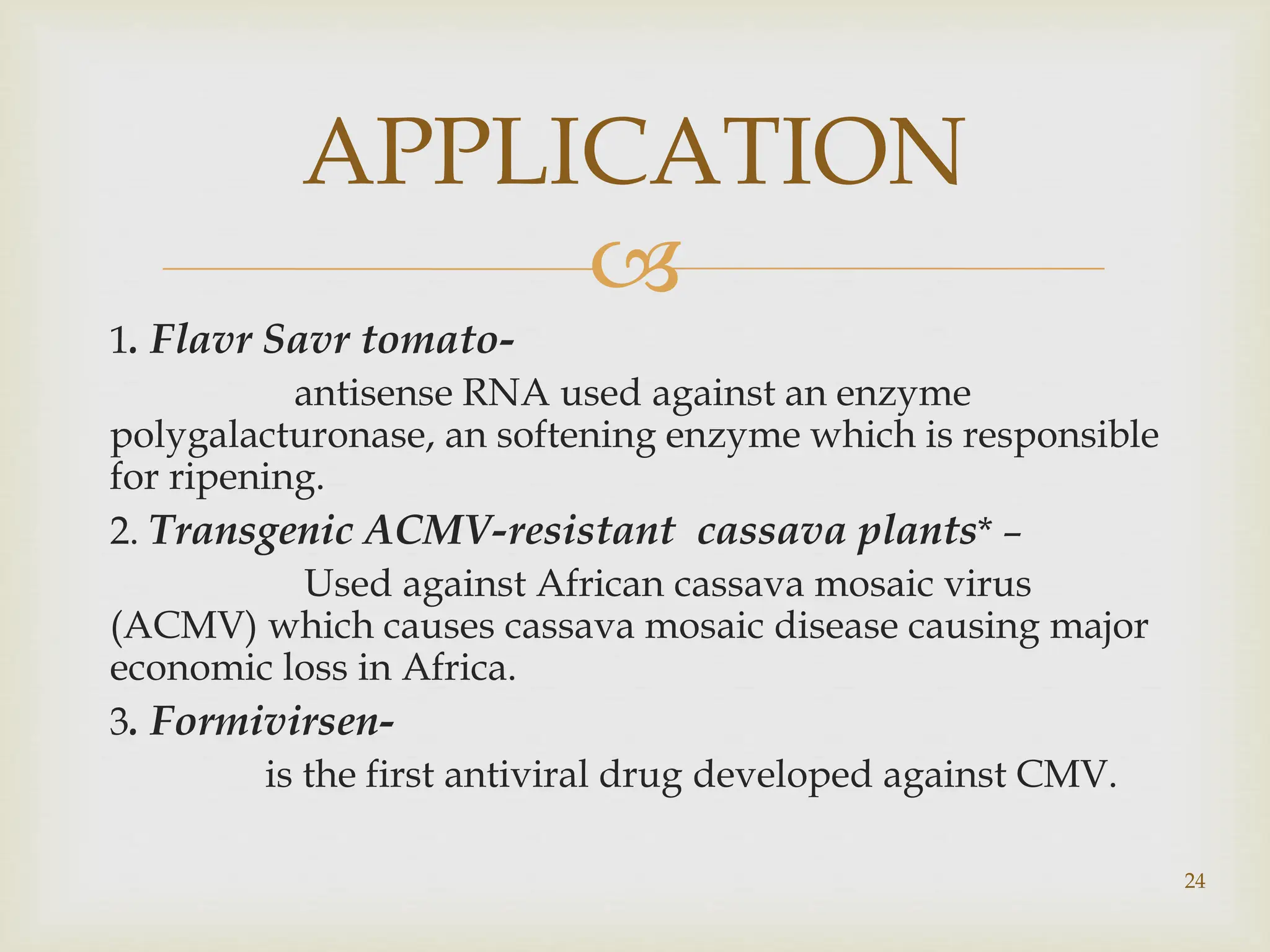 
1. Flavr Savr tomato-
antisense RNA used against an enzyme
polygalacturonase, an softening enzyme which is responsible
for ripening.
2. Transgenic ACMV-resistant cassava plants* –
Used against African cassava mosaic virus
(ACMV) which causes cassava mosaic disease causing major
economic loss in Africa.
3. Formivirsen-
is the first antiviral drug developed against CMV.
APPLICATION
24
 