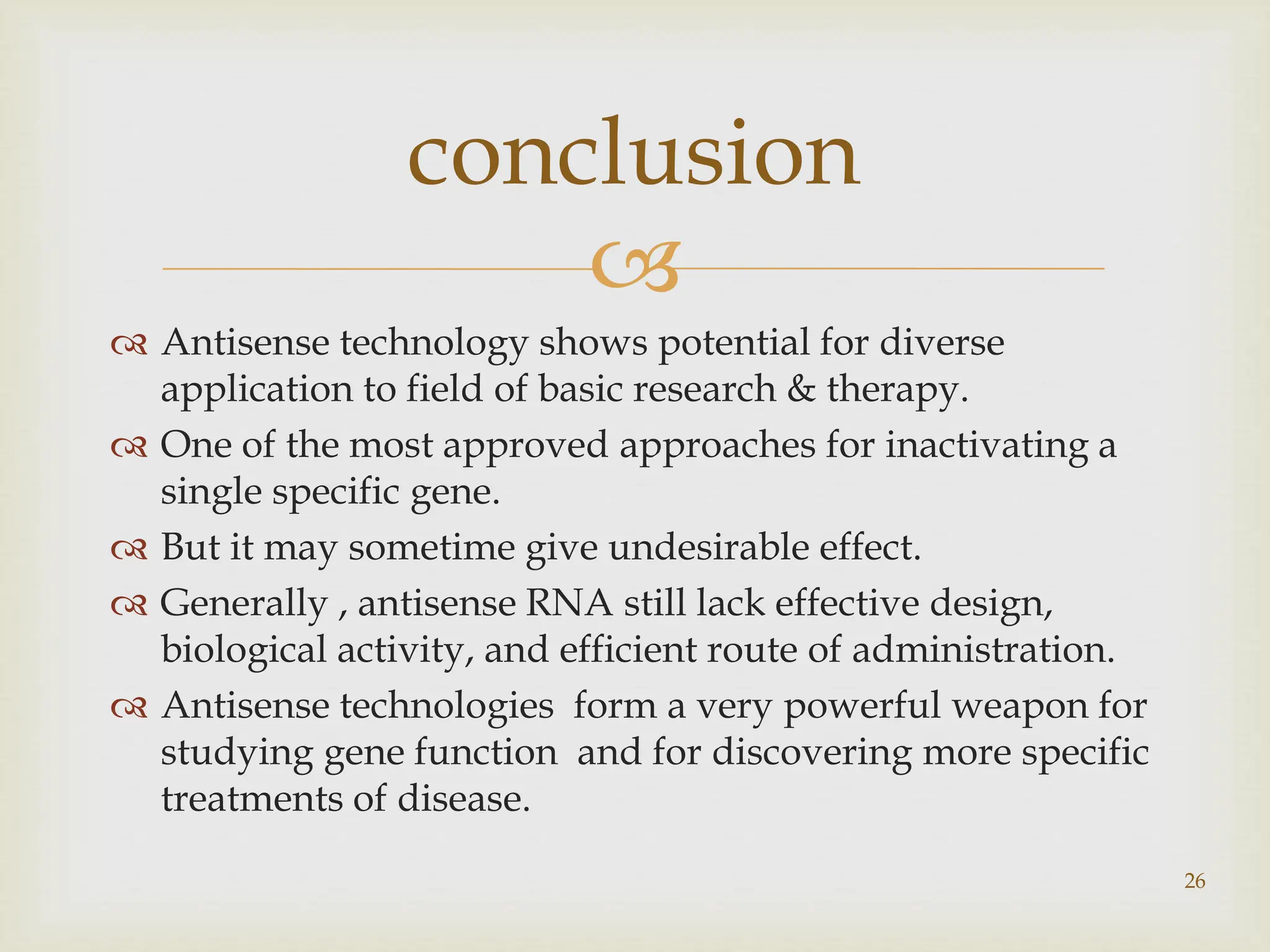 
 Antisense technology shows potential for diverse
application to field of basic research & therapy.
 One of the most approved approaches for inactivating a
single specific gene.
 But it may sometime give undesirable effect.
 Generally , antisense RNA still lack effective design,
biological activity, and efficient route of administration.
 Antisense technologies form a very powerful weapon for
studying gene function and for discovering more specific
treatments of disease.
conclusion
26
 