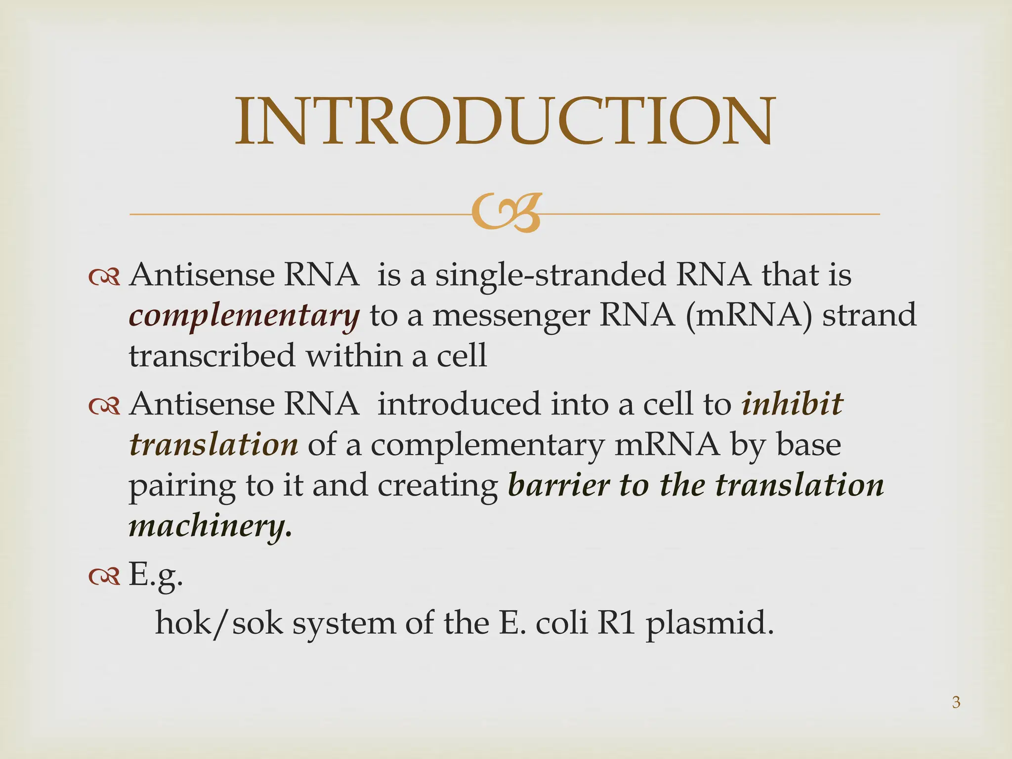 
 Antisense RNA is a single-stranded RNA that is
complementary to a messenger RNA (mRNA) strand
transcribed within a cell
 Antisense RNA introduced into a cell to inhibit
translation of a complementary mRNA by base
pairing to it and creating barrier to the translation
machinery.
 E.g.
hok/sok system of the E. coli R1 plasmid.
INTRODUCTION
3
 