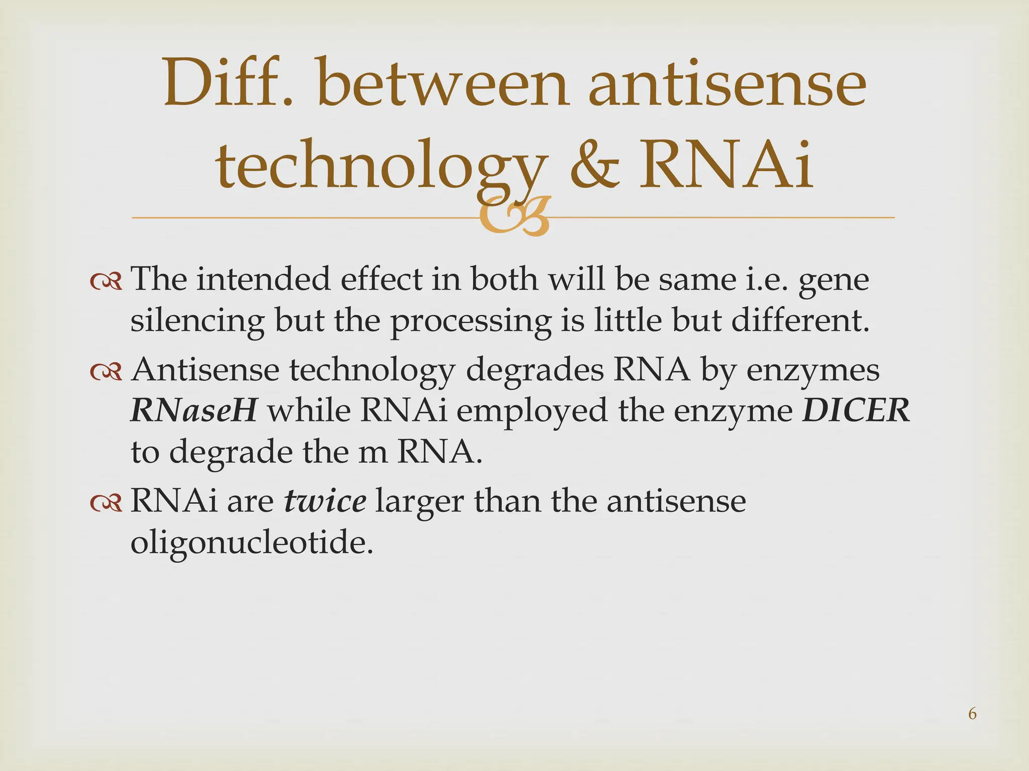 
 The intended effect in both will be same i.e. gene
silencing but the processing is little but different.
 Antisense technology degrades RNA by enzymes
RNaseH while RNAi employed the enzyme DICER
to degrade the m RNA.
 RNAi are twice larger than the antisense
oligonucleotide.
Diff. between antisense
technology & RNAi
6
 