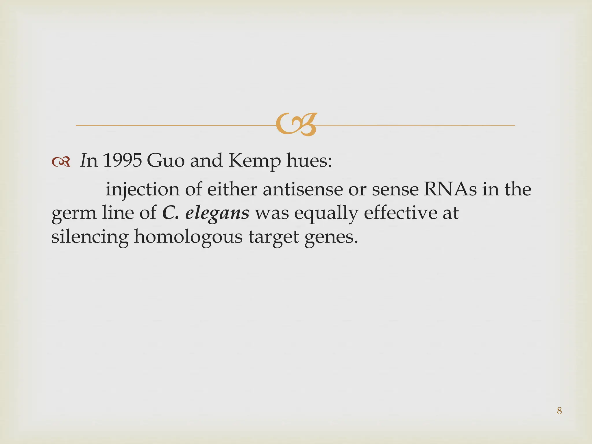 
 In 1995 Guo and Kemp hues:
injection of either antisense or sense RNAs in the
germ line of C. elegans was equally effective at
silencing homologous target genes.
8
 