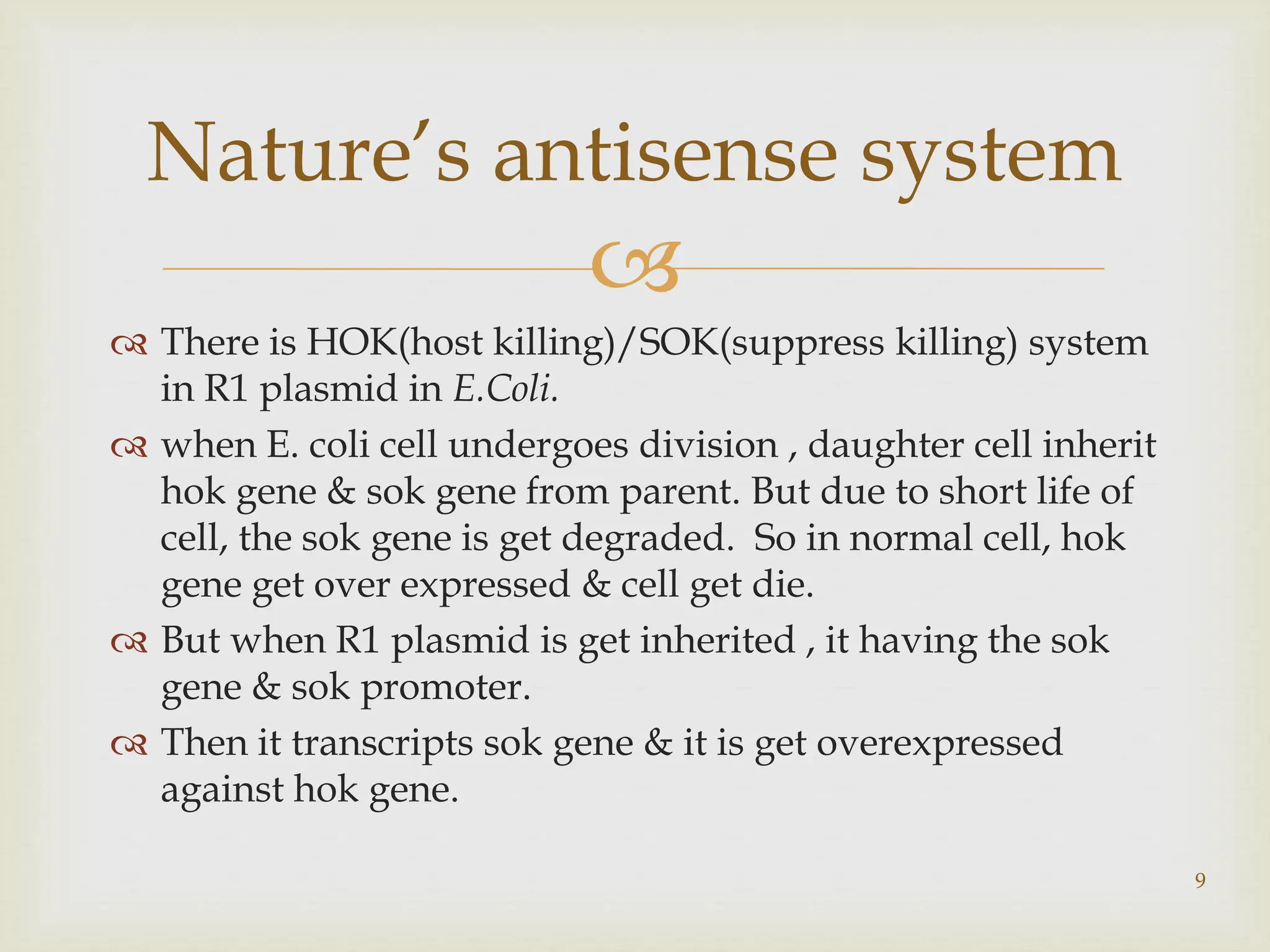 
 There is HOK(host killing)/SOK(suppress killing) system
in R1 plasmid in E.Coli.
 when E. coli cell undergoes division , daughter cell inherit
hok gene & sok gene from parent. But due to short life of
cell, the sok gene is get degraded. So in normal cell, hok
gene get over expressed & cell get die.
 But when R1 plasmid is get inherited , it having the sok
gene & sok promoter.
 Then it transcripts sok gene & it is get overexpressed
against hok gene.
Nature’s antisense system
9
 