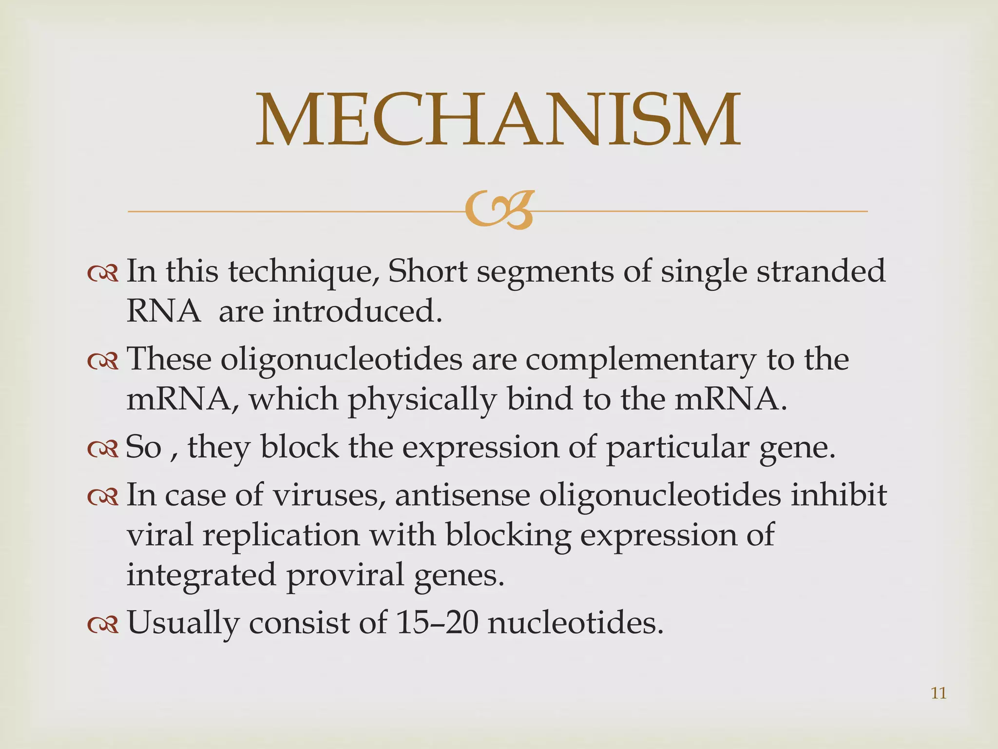 MECHANISM 
 
 In this technique, Short segments of single stranded 
RNA are introduced. 
 These oligonucleotides are complementary to the 
mRNA, which physically bind to the mRNA. 
 So , they block the expression of particular gene. 
 In case of viruses, antisense oligonucleotides inhibit 
viral replication with blocking expression of 
integrated proviral genes. 
 Usually consist of 15–20 nucleotides. 
11 
 