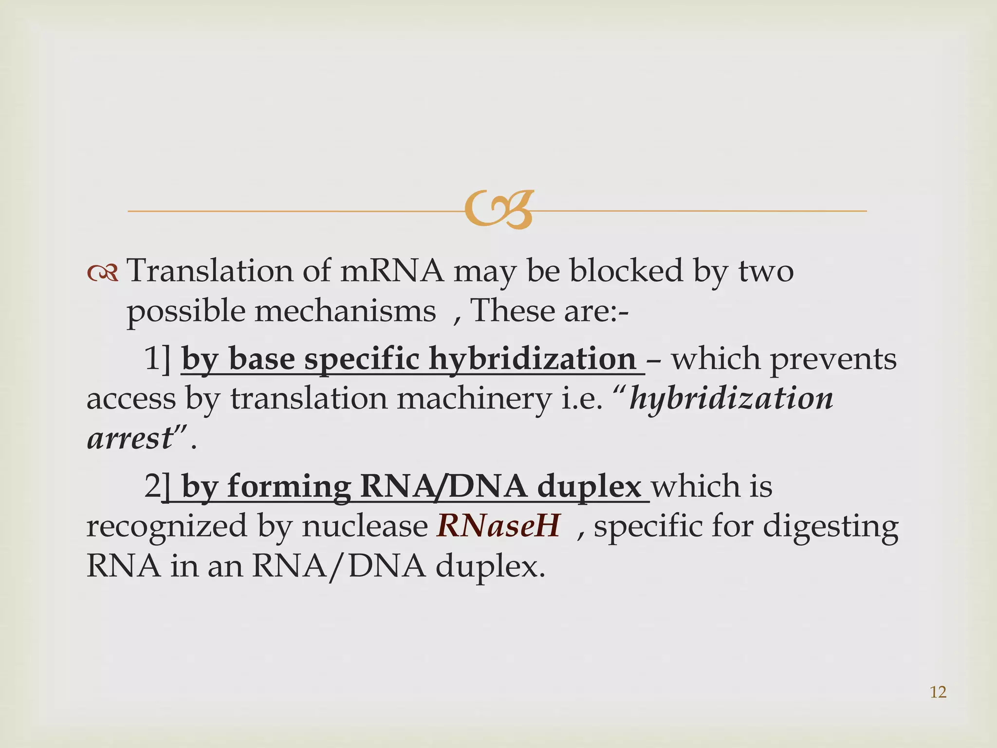  
 Translation of mRNA may be blocked by two 
possible mechanisms , These are:- 
1] by base specific hybridization – which prevents 
access by translation machinery i.e. “hybridization 
arrest”. 
2] by forming RNA/DNA duplex which is 
recognized by nuclease RNaseH , specific for digesting 
RNA in an RNA/DNA duplex. 
12 
 
