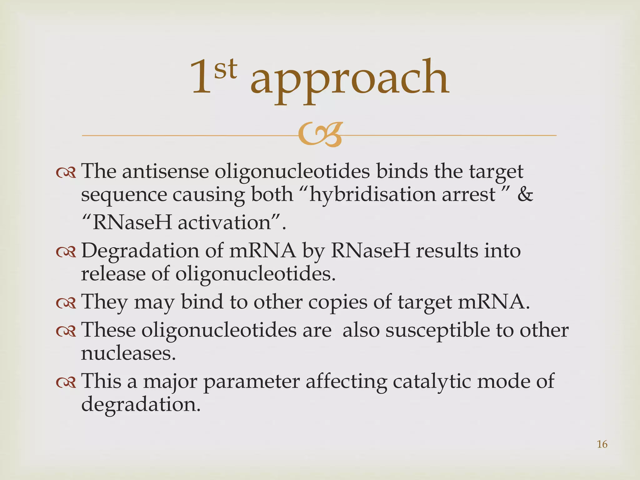  
 The antisense oligonucleotides binds the target 
sequence causing both “hybridisation arrest ” & 
“RNaseH activation”. 
 Degradation of mRNA by RNaseH results into 
release of oligonucleotides. 
 They may bind to other copies of target mRNA. 
 These oligonucleotides are also susceptible to other 
nucleases. 
 This a major parameter affecting catalytic mode of 
degradation. 
16 
1st approach 
 