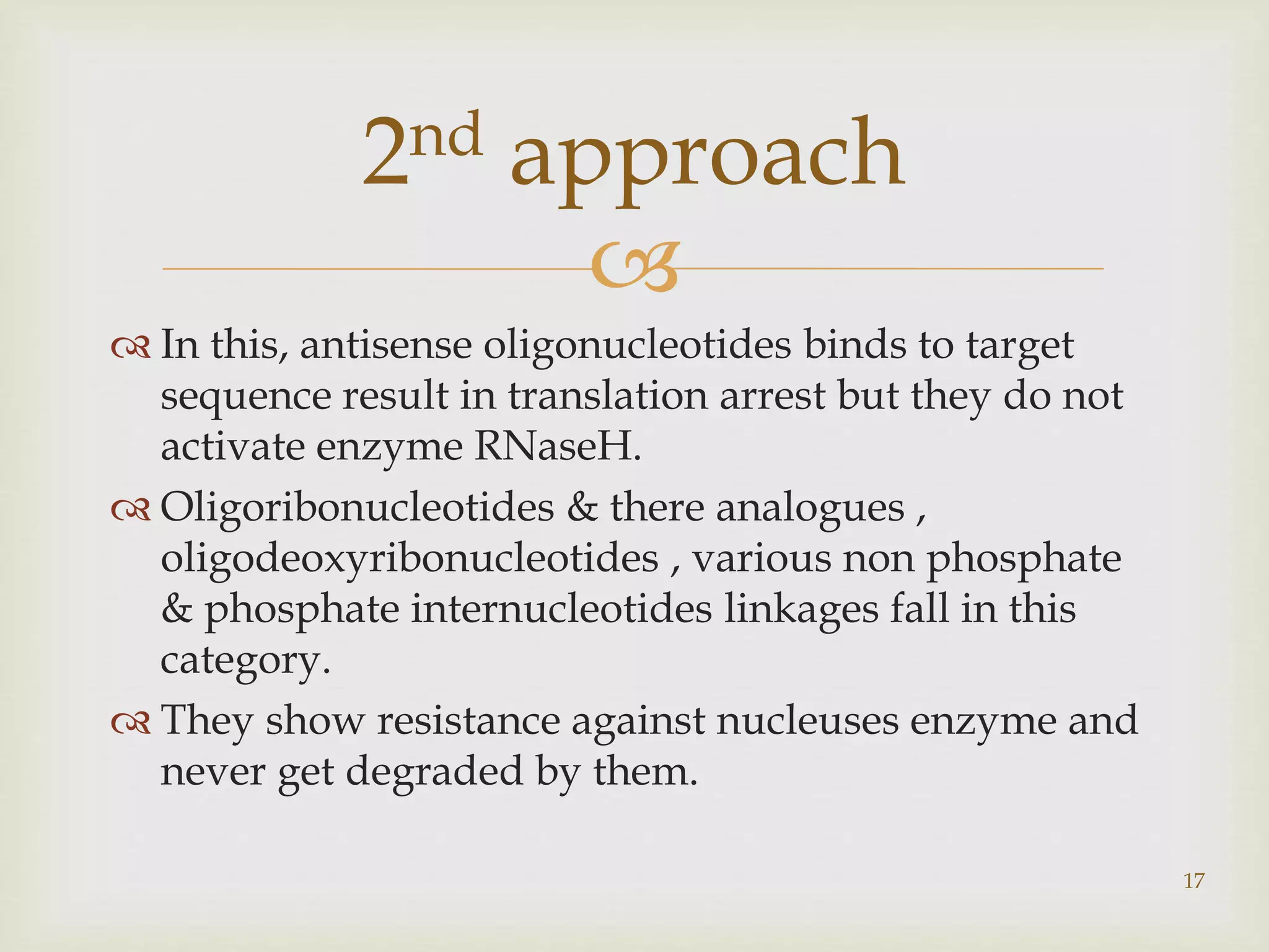  
 In this, antisense oligonucleotides binds to target 
sequence result in translation arrest but they do not 
activate enzyme RNaseH. 
 Oligoribonucleotides & there analogues , 
oligodeoxyribonucleotides , various non phosphate 
& phosphate internucleotides linkages fall in this 
category. 
 They show resistance against nucleuses enzyme and 
never get degraded by them. 
17 
2nd approach 
 