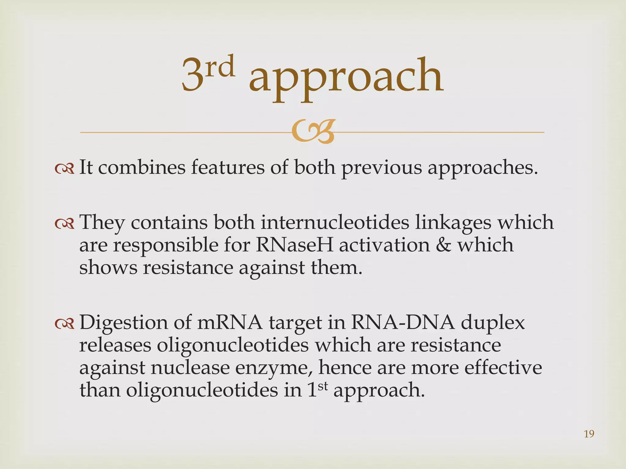  
 It combines features of both previous approaches. 
 They contains both internucleotides linkages which 
are responsible for RNaseH activation & which 
shows resistance against them. 
 Digestion of mRNA target in RNA-DNA duplex 
releases oligonucleotides which are resistance 
against nuclease enzyme, hence are more effective 
than oligonucleotides in 1st approach. 
19 
3rd approach 
 