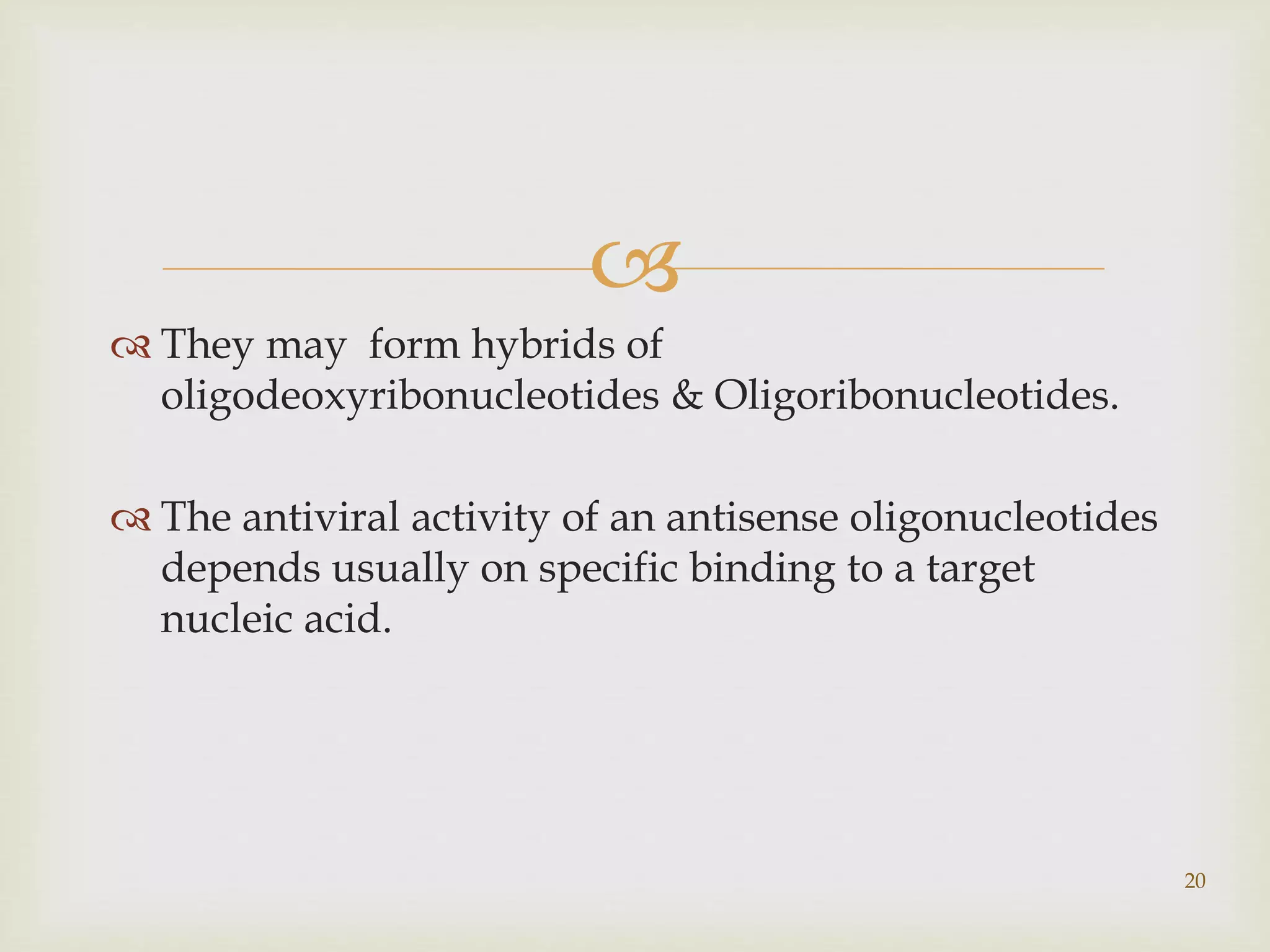  
 They may form hybrids of 
oligodeoxyribonucleotides & Oligoribonucleotides. 
 The antiviral activity of an antisense oligonucleotides 
depends usually on specific binding to a target 
nucleic acid. 
20 
 