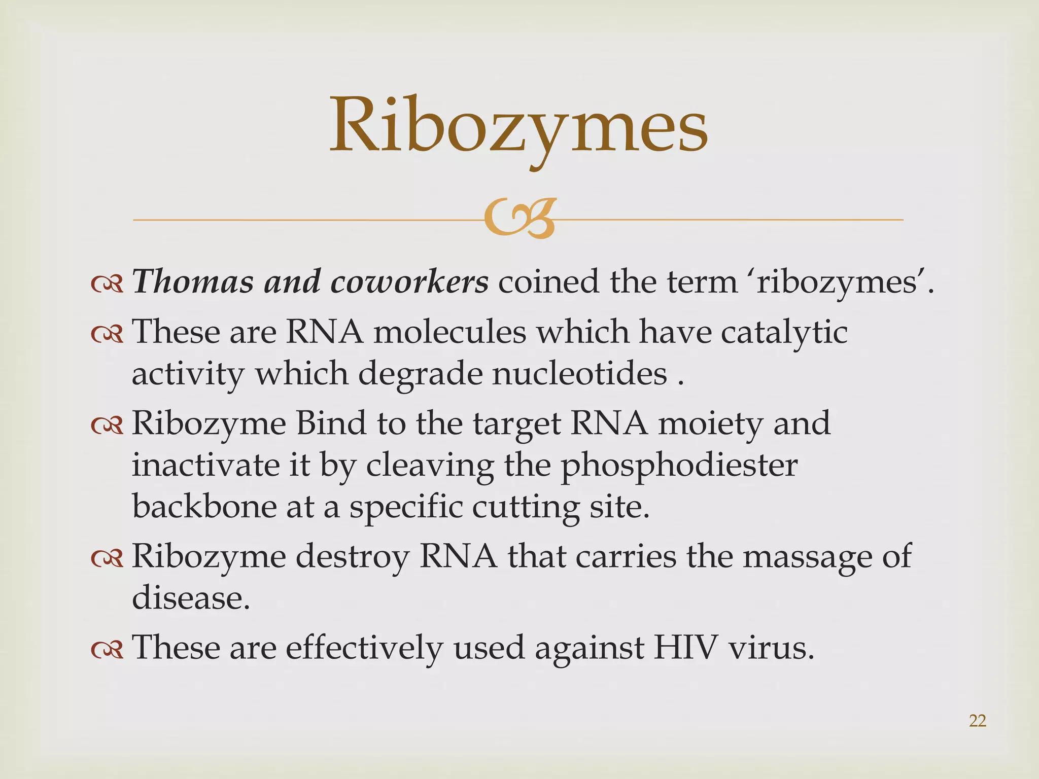  
 Thomas and coworkers coined the term ‘ribozymes’. 
 These are RNA molecules which have catalytic 
activity which degrade nucleotides . 
 Ribozyme Bind to the target RNA moiety and 
inactivate it by cleaving the phosphodiester 
backbone at a specific cutting site. 
 Ribozyme destroy RNA that carries the massage of 
disease. 
 These are effectively used against HIV virus. 
22 
Ribozymes 
 