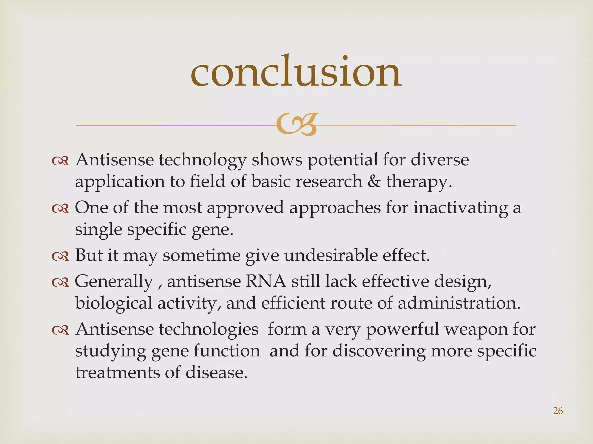 conclusion 
 
 Antisense technology shows potential for diverse 
application to field of basic research & therapy. 
 One of the most approved approaches for inactivating a 
single specific gene. 
 But it may sometime give undesirable effect. 
 Generally , antisense RNA still lack effective design, 
biological activity, and efficient route of administration. 
 Antisense technologies form a very powerful weapon for 
studying gene function and for discovering more specific 
treatments of disease. 
26 
 