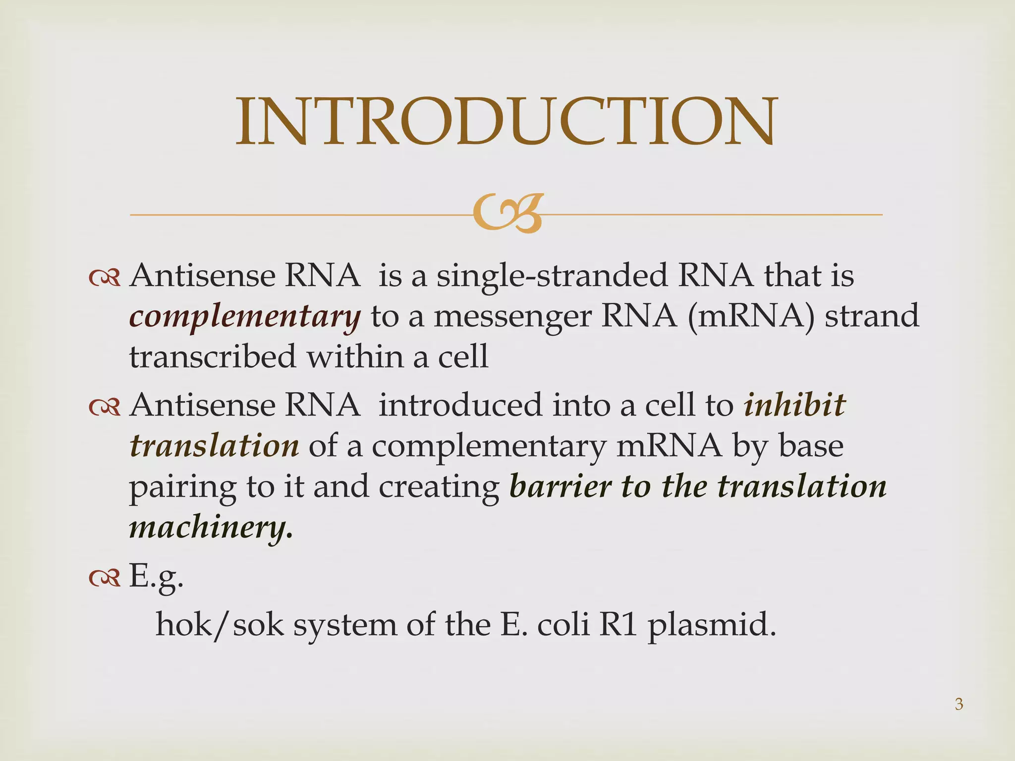 INTRODUCTION 
 
 Antisense RNA is a single-stranded RNA that is 
complementary to a messenger RNA (mRNA) strand 
transcribed within a cell 
 Antisense RNA introduced into a cell to inhibit 
translation of a complementary mRNA by base 
pairing to it and creating barrier to the translation 
machinery. 
 E.g. 
hok/sok system of the E. coli R1 plasmid. 
3 
 
