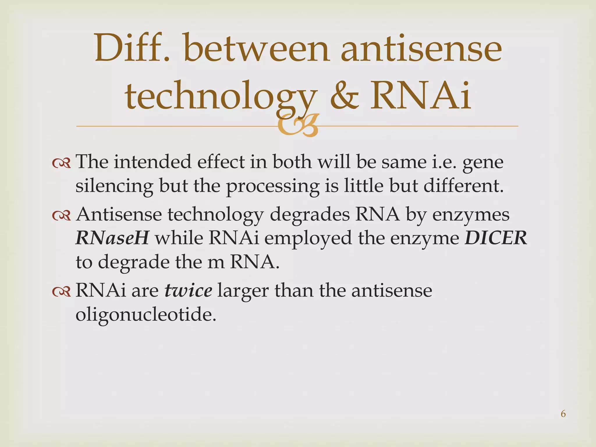 Diff. between antisense 
technology & RNAi 
 
 The intended effect in both will be same i.e. gene 
silencing but the processing is little but different. 
 Antisense technology degrades RNA by enzymes 
RNaseH while RNAi employed the enzyme DICER 
to degrade the m RNA. 
 RNAi are twice larger than the antisense 
oligonucleotide. 
6 
 