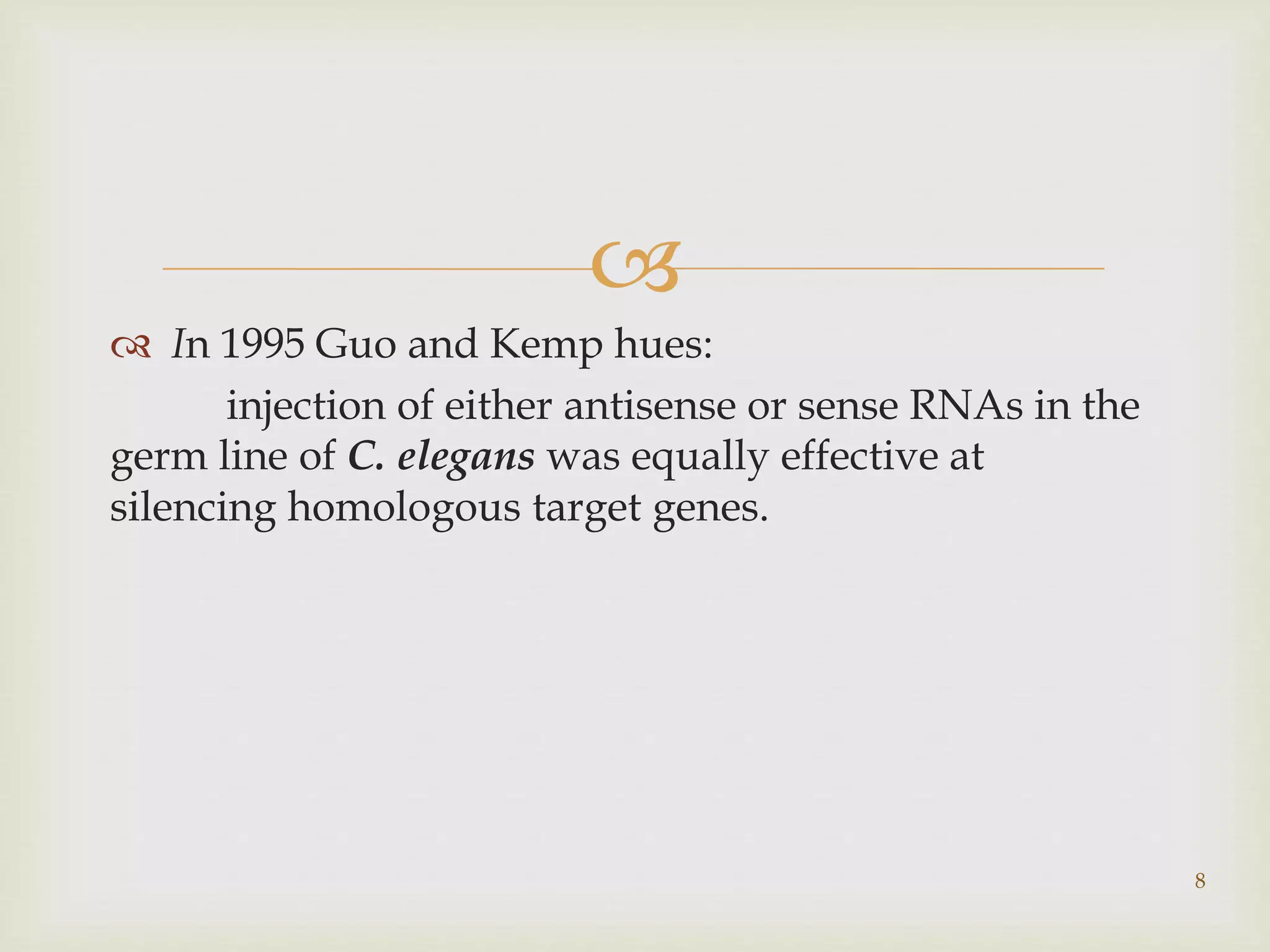  
 In 1995 Guo and Kemp hues: 
injection of either antisense or sense RNAs in the 
germ line of C. elegans was equally effective at 
silencing homologous target genes. 
8 
 