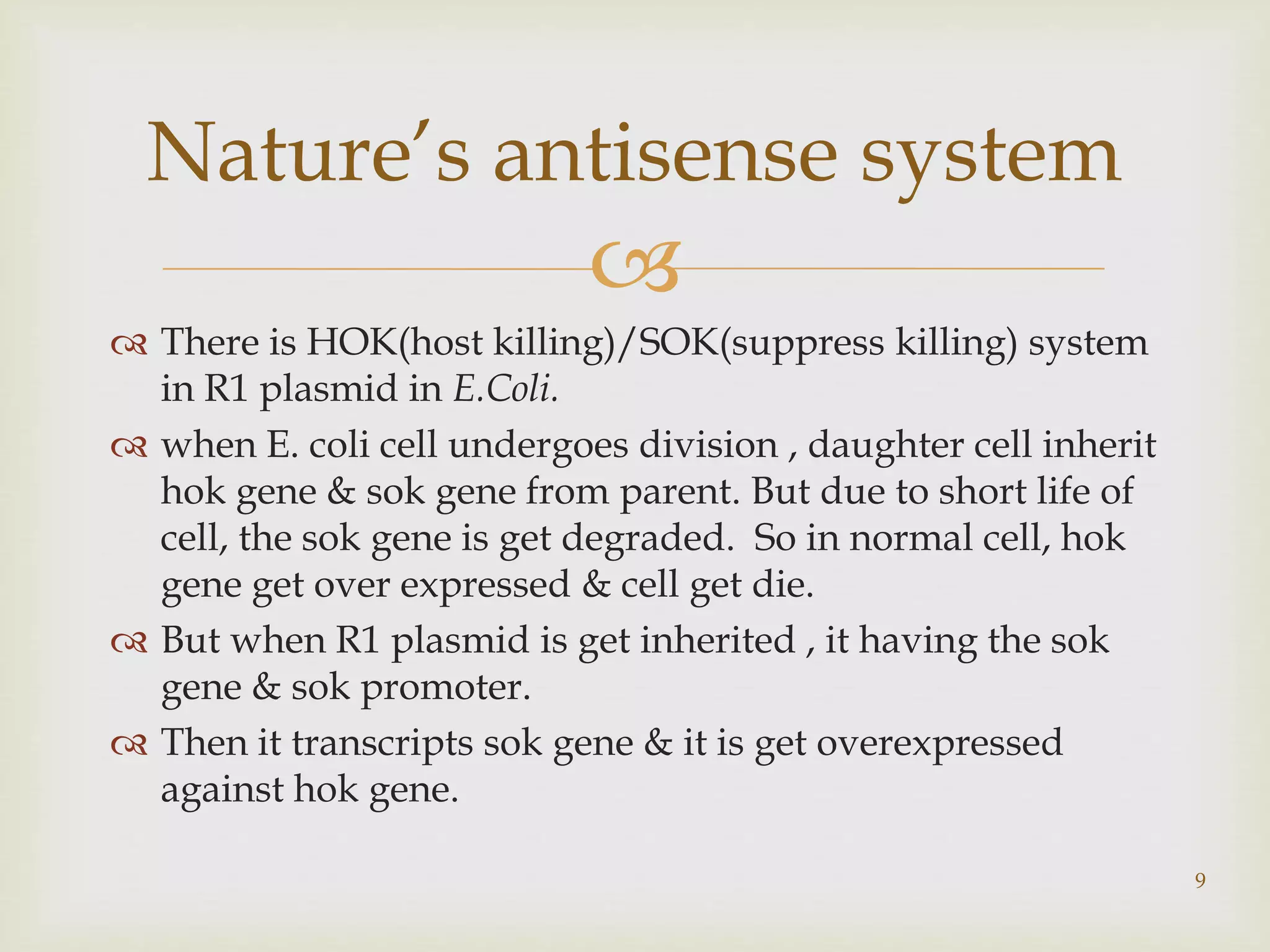Nature’s antisense system 
 
 There is HOK(host killing)/SOK(suppress killing) system 
in R1 plasmid in E.Coli. 
 when E. coli cell undergoes division , daughter cell inherit 
hok gene & sok gene from parent. But due to short life of 
cell, the sok gene is get degraded. So in normal cell, hok 
gene get over expressed & cell get die. 
 But when R1 plasmid is get inherited , it having the sok 
gene & sok promoter. 
 Then it transcripts sok gene & it is get overexpressed 
against hok gene. 
9 
 
