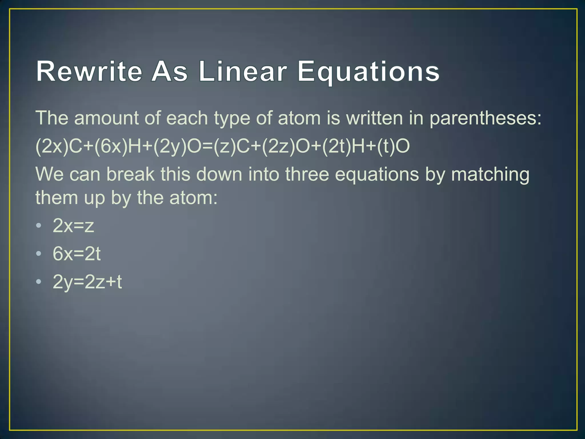 The amount of each type of atom is written in parentheses:
(2x)C+(6x)H+(2y)O=(z)C+(2z)O+(2t)H+(t)O
We can break this down into three equations by matching
them up by the atom:
• 2x=z
• 6x=2t
• 2y=2z+t
 