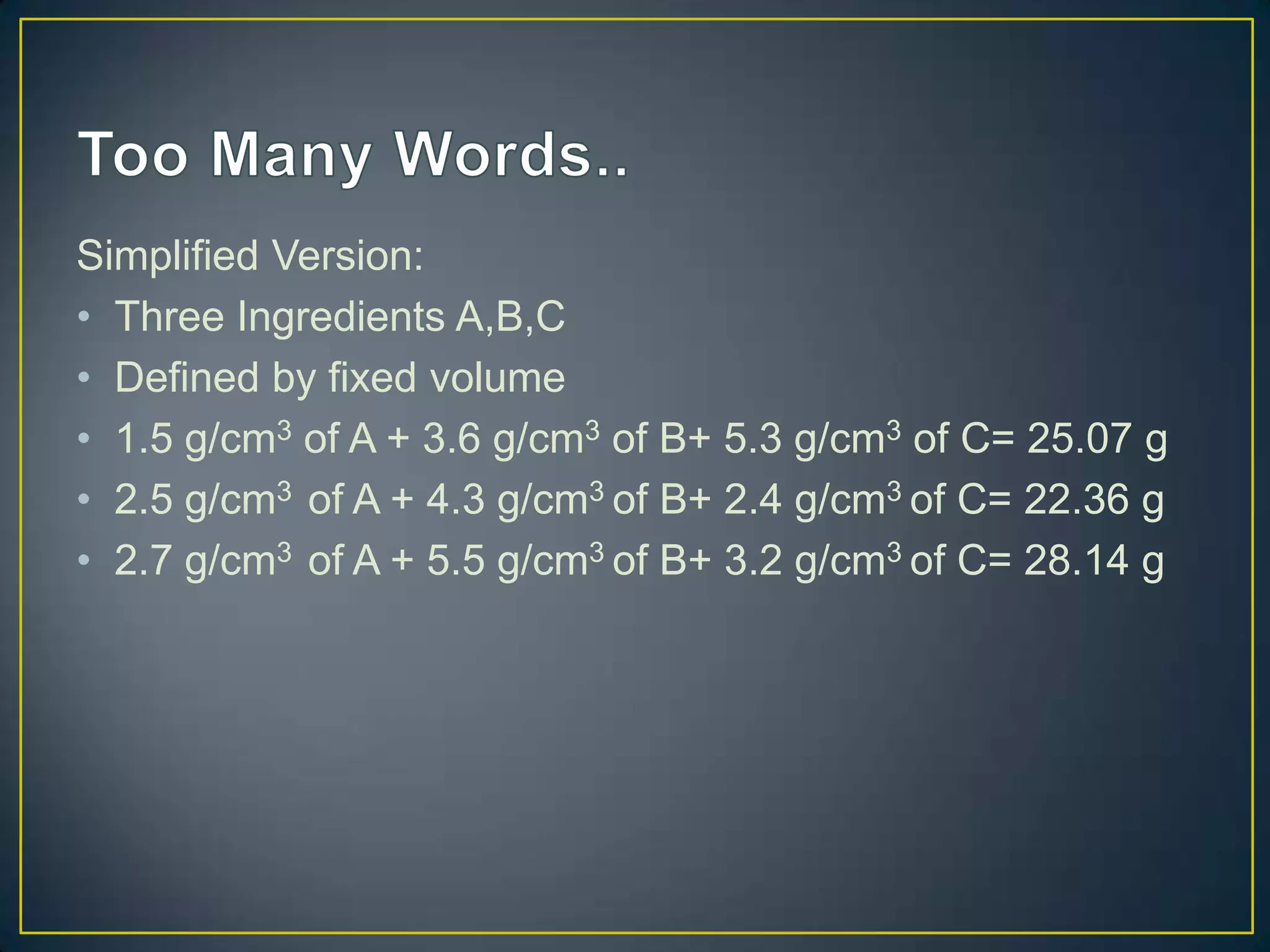 Simplified Version:
• Three Ingredients A,B,C
• Defined by fixed volume
• 1.5 g/cm3 of A + 3.6 g/cm3 of B+ 5.3 g/cm3 of C= 25.07 g
• 2.5 g/cm3 of A + 4.3 g/cm3 of B+ 2.4 g/cm3 of C= 22.36 g
• 2.7 g/cm3 of A + 5.5 g/cm3 of B+ 3.2 g/cm3 of C= 28.14 g
 