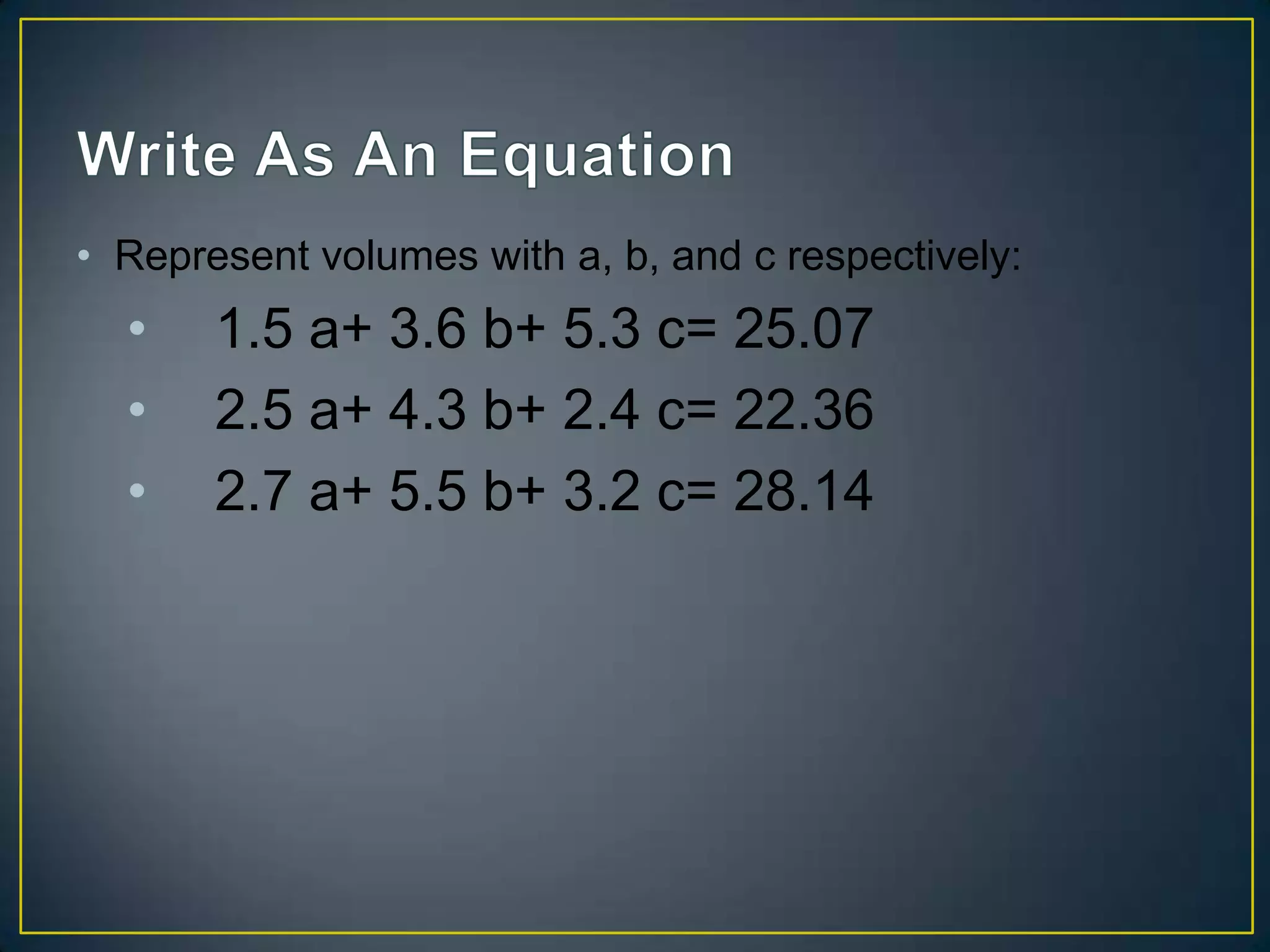 • Represent volumes with a, b, and c respectively:
• 1.5 a+ 3.6 b+ 5.3 c= 25.07
• 2.5 a+ 4.3 b+ 2.4 c= 22.36
• 2.7 a+ 5.5 b+ 3.2 c= 28.14
 