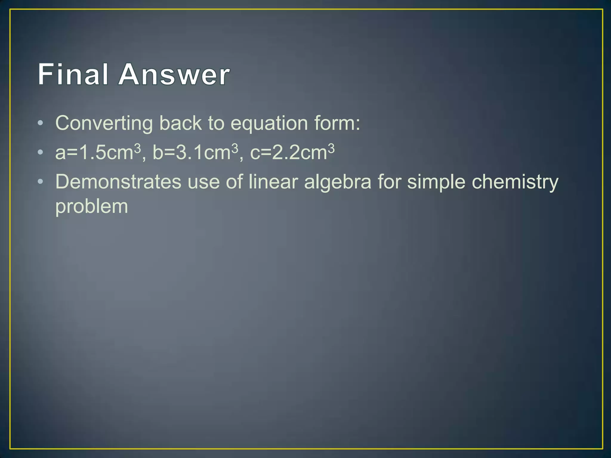 • Converting back to equation form:
• a=1.5cm3, b=3.1cm3, c=2.2cm3
• Demonstrates use of linear algebra for simple chemistry
problem
 