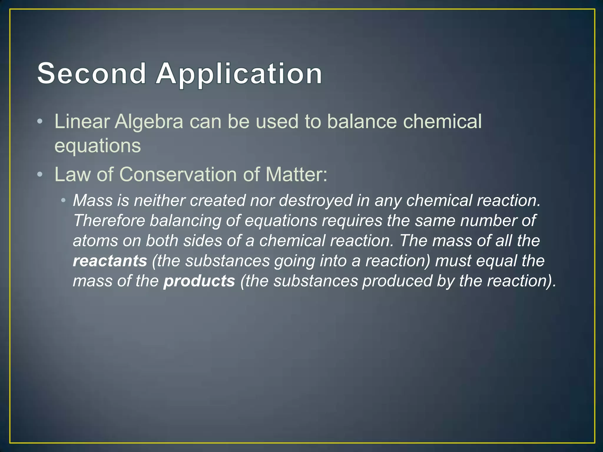• Linear Algebra can be used to balance chemical
equations
• Law of Conservation of Matter:
• Mass is neither created nor destroyed in any chemical reaction.
Therefore balancing of equations requires the same number of
atoms on both sides of a chemical reaction. The mass of all the
reactants (the substances going into a reaction) must equal the
mass of the products (the substances produced by the reaction).
 