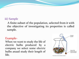 iii) Sample
A finite subset of the population, selected from it with
the objective of investigating its properties is called
sample.
Example-
When we want to study the life of
electric bulbs produced by a
company we select some electric
bulbs anaad study their length of
life.
 