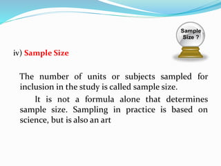iv) Sample Size
The number of units or subjects sampled for
inclusion in the study is called sample size.
It is not a formula alone that determines
sample size. Sampling in practice is based on
science, but is also an art
 