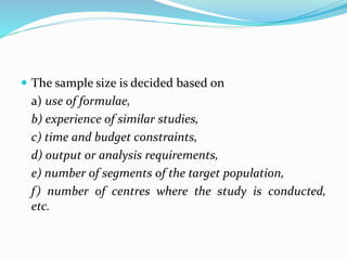  The sample size is decided based on
a) use of formulae,
b) experience of similar studies,
c) time and budget constraints,
d) output or analysis requirements,
e) number of segments of the target population,
f) number of centres where the study is conducted,
etc.
 
