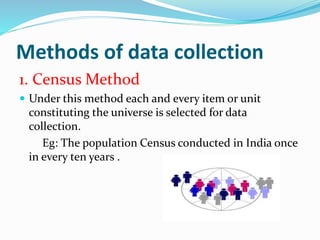 Methods of data collection
1. Census Method
 Under this method each and every item or unit
constituting the universe is selected for data
collection.
Eg: The population Census conducted in India once
in every ten years .
 