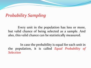 Probability Sampling
Every unit in the population has less or more,
but valid chance of being selected as a sample. And
also, this valid chance can be statistically measured.
In case the probability is equal for each unit in
the population, it is called Equal Probability of
Selection
 