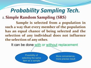 Probability Sampling Tech.
1. Simple Random Sampling (SRS)
Sample is selected from a population in
such a way that every member of the population
has an equal chance of being selected and the
selection of any individual does not influence
the selection of any other.
It can be done with or without replacement
Possibility of
selecting the same
item as a sample
More convenience,
more precise result
 