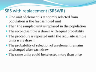 SRS with replacement (SRSWR)
 One unit of element is randomly selected from
population is the first sampled unit
 Then the sampled unit is replaced in the population
 The second sample is drawn with equal probability
 The procedure is repeated until the requisite sample
units n are drawn
 The probability of selection of an element remains
unchanged after each draw
 The same units could be selected more than once
 