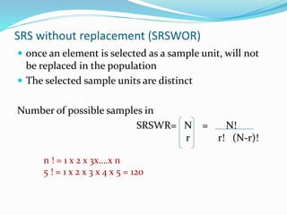 SRS without replacement (SRSWOR)
 once an element is selected as a sample unit, will not
be replaced in the population
 The selected sample units are distinct
Number of possible samples in
SRSWR= N = N!
r r! (N-r)!
n ! = 1 x 2 x 3x….x n
5 ! = 1 x 2 x 3 x 4 x 5 = 120
 