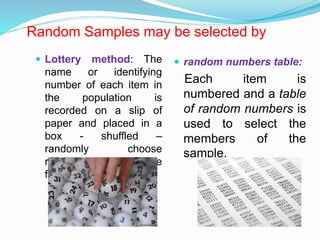 Random Samples may be selected by
 Lottery method: The
name or identifying
number of each item in
the population is
recorded on a slip of
paper and placed in a
box - shuffled –
randomly choose
required sample size
from the box.
 random numbers table:
Each item is
numbered and a table
of random numbers is
used to select the
members of the
sample.
 