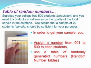 Table of random numbers…
Suppose your college has 500 students (population) and you
need to conduct a short survey on the quality of the food
served in the cafeteria. You decide that a sample of 70
students (sample) should be sufficient for your purposes.
 In order to get your sample, you;
a. Assign a number from 001 to
500 to each students,
b. use a table of randomly
generated numbers (Random
Number Tables)
 