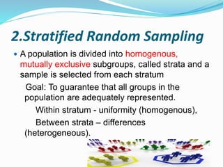 2.Stratified Random Sampling
 A population is divided into homogenous,
mutually exclusive subgroups, called strata and a
sample is selected from each stratum
Goal: To guarantee that all groups in the
population are adequately represented.
Within stratum - uniformity (homogenous),
Between strata – differences
(heterogeneous).
 