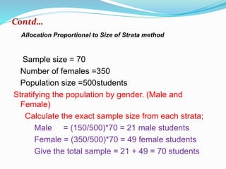 Sample size = 70
Number of females =350
Population size =500students
Stratifying the population by gender. (Male and
Female)
Calculate the exact sample size from each strata;
Male = (150/500)*70 = 21 male students
Female = (350/500)*70 = 49 female students
Give the total sample = 21 + 49 = 70 students
Contd…
Allocation Proportional to Size of Strata method
 