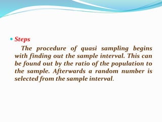  Steps
The procedure of quasi sampling begins
with finding out the sample interval. This can
be found out by the ratio of the population to
the sample. Afterwards a random number is
selected from the sample interval.
 